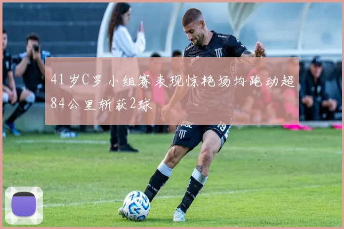 41岁C罗小组赛表现惊艳场均跑动超84公里斩获2球