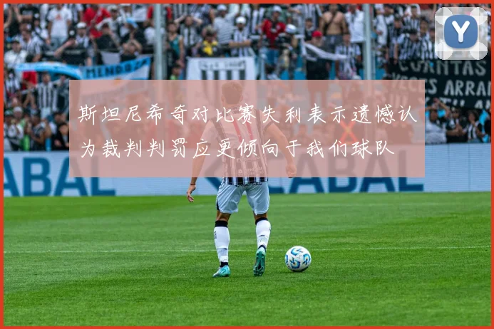 斯坦尼希奇对比赛失利表示遗憾认为裁判判罚应更倾向于我们球队