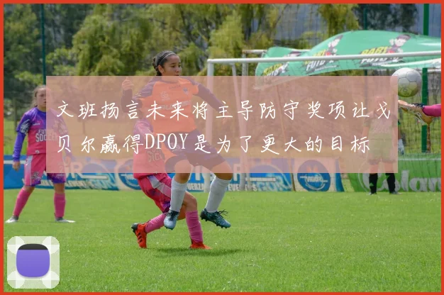 文班扬言未来将主导防守奖项让戈贝尔赢得DPOY是为了更大的目标