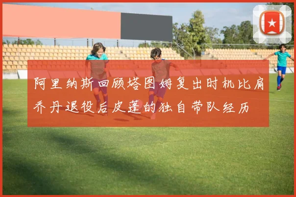 阿里纳斯回顾塔图姆复出时机比肩乔丹退役后皮蓬的独自带队经历