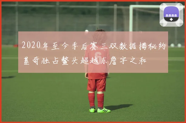 2020年至今季后赛三双数据揭秘约基奇独占鳌头超越东詹字之和