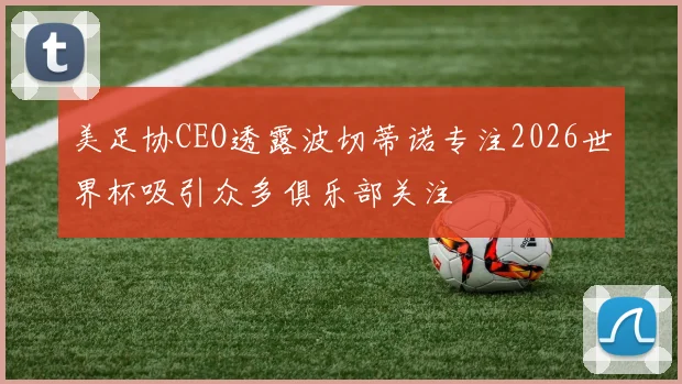 美足协CEO透露波切蒂诺专注2026世界杯吸引众多俱乐部关注