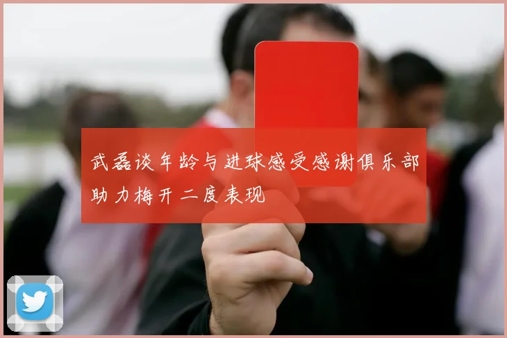 武磊谈年龄与进球感受感谢俱乐部助力梅开二度表现