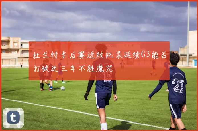 杜兰特季后赛连败纪录延续G3能否打破近三年不胜魔咒