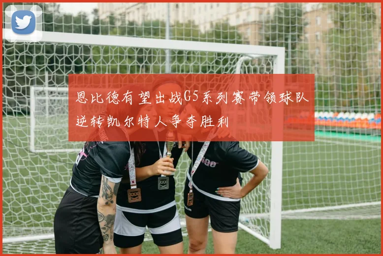 恩比德有望出战G5系列赛带领球队逆转凯尔特人争夺胜利