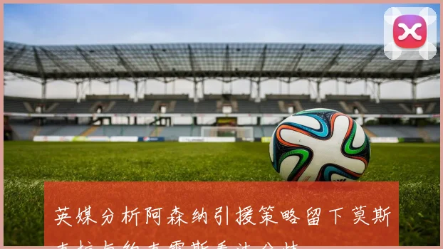 英媒分析阿森纳引援策略留下莫斯克拉与约克雷斯看法分歧