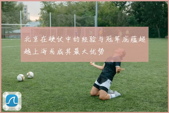 北京在硬仗中的经验与冠军底蕴超越上海或成其最大优势