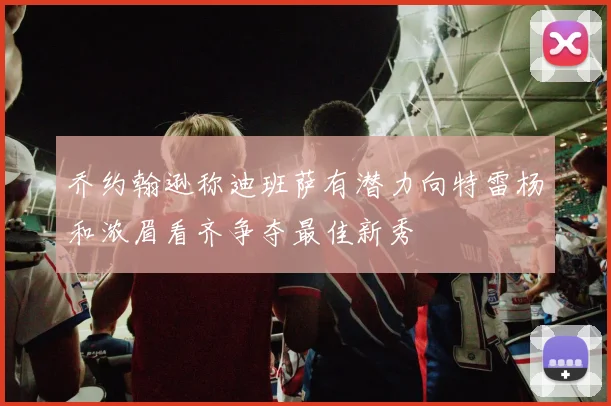 乔约翰逊称迪班萨有潜力向特雷杨和浓眉看齐争夺最佳新秀