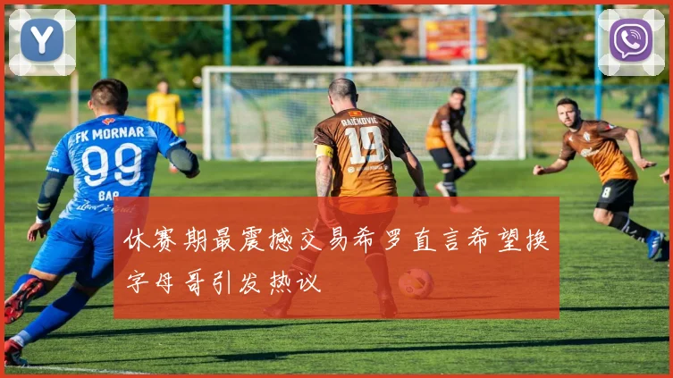 休赛期最震撼交易希罗直言希望换字母哥引发热议