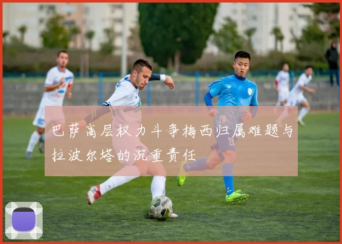 巴萨高层权力斗争梅西归属难题与拉波尔塔的沉重责任