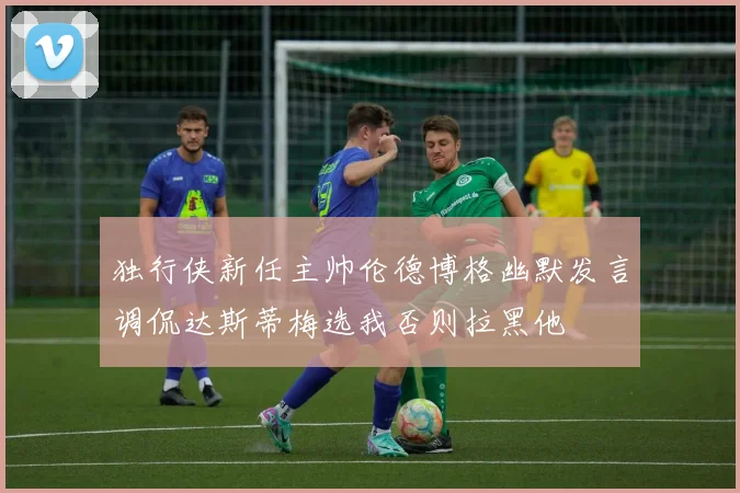 独行侠新任主帅伦德博格幽默发言调侃达斯蒂梅选我否则拉黑他