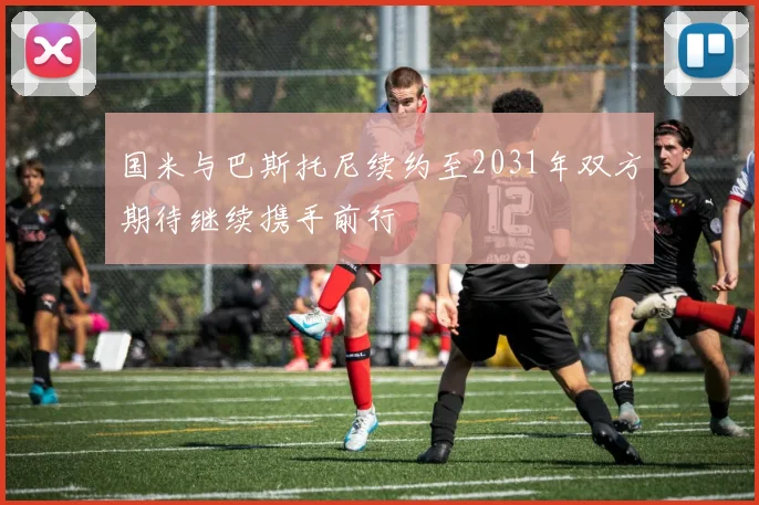 国米与巴斯托尼续约至2031年双方期待继续携手前行