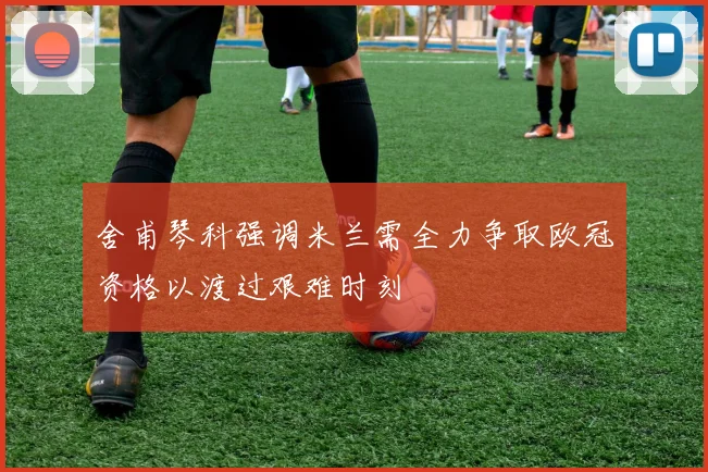 舍甫琴科强调米兰需全力争取欧冠资格以渡过艰难时刻