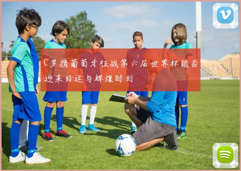 C罗携葡萄牙征战第六届世界杯能否迎来好运与辉煌时刻