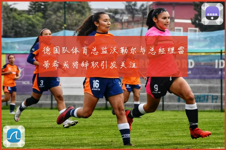 德国队体育总监沃勒尔与总经理雷蒂希或将辞职引发关注