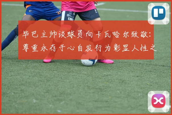 毕巴主帅谈球员向卡瓦哈尔致敬：尊重永存于心自发行为彰显人性之美