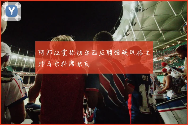 阿邦拉霍称切尔西应聘强硬风格主帅马尔科席尔瓦
