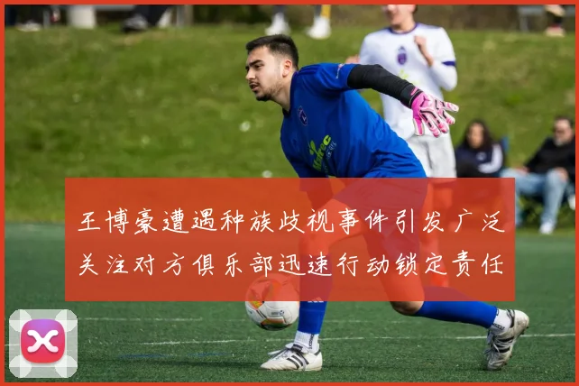 王博豪遭遇种族歧视事件引发广泛关注对方俱乐部迅速行动锁定责任人