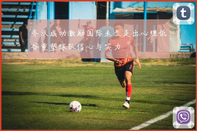齐沃成功激励国际米兰走出心理低谷重塑球队信心与实力