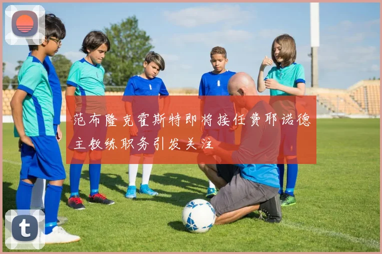 范布隆克霍斯特即将接任费耶诺德主教练职务引发关注