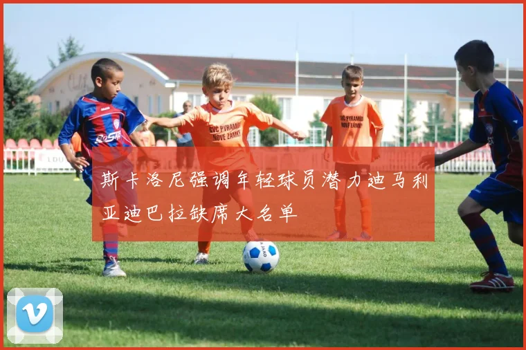 斯卡洛尼强调年轻球员潜力迪马利亚迪巴拉缺席大名单