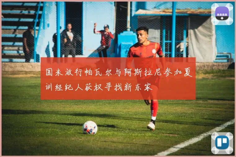 国米放行帕瓦尔与阿斯拉尼参加夏训经纪人获权寻找新东家