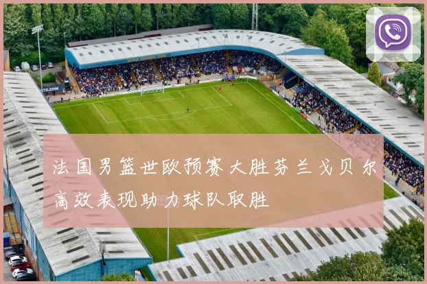 法国男篮世欧预赛大胜芬兰戈贝尔高效表现助力球队取胜