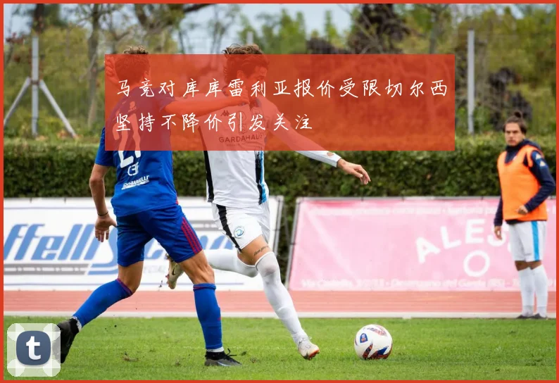 马竞对库库雷利亚报价受限切尔西坚持不降价引发关注