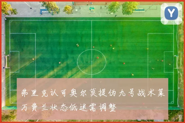 弗里克认可奥尔莫提伪九号战术莱万费兰状态低迷需调整