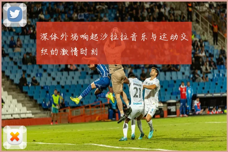 深体外场响起沙拉拉音乐与运动交织的激情时刻