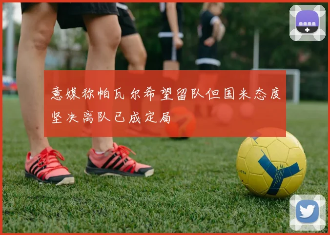 意媒称帕瓦尔希望留队但国米态度坚决离队已成定局