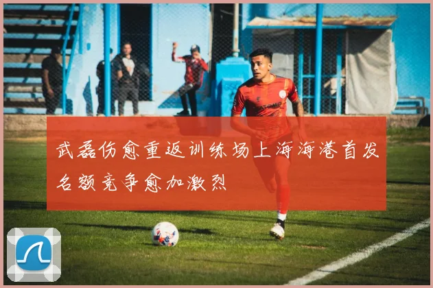 武磊伤愈重返训练场上海海港首发名额竞争愈加激烈