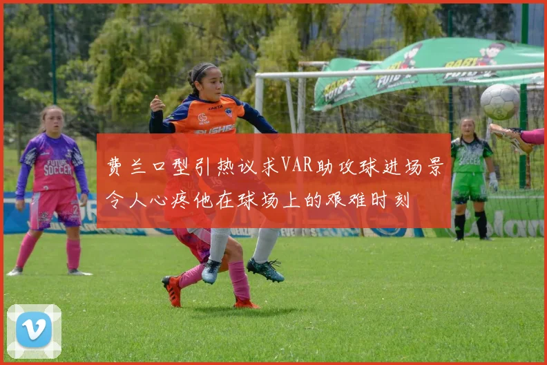 费兰口型引热议求VAR助攻球进场景令人心疼他在球场上的艰难时刻