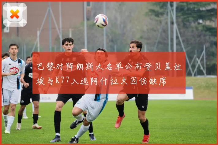 巴黎对阵朗斯大名单公布登贝莱杜埃与K77入选阿什拉夫因伤缺席