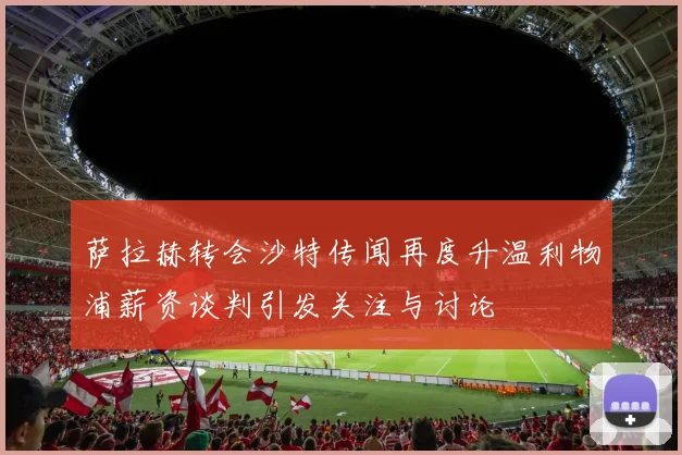萨拉赫转会沙特传闻再度升温利物浦薪资谈判引发关注与讨论